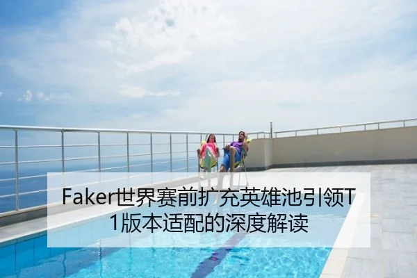 Faker世界赛前扩充英雄池引领T1版本适配的深度解读