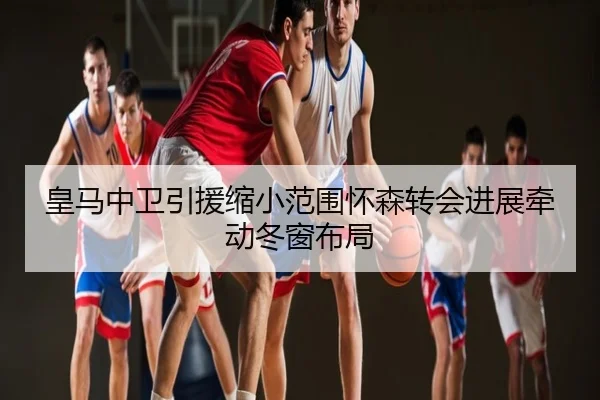 皇马中卫引援缩小范围怀森转会进展牵动冬窗布局